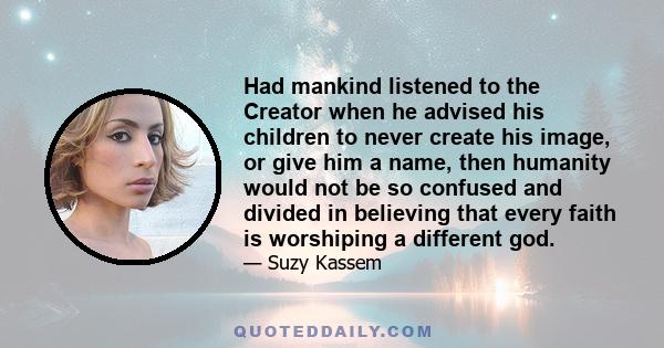 Had mankind listened to the Creator when he advised his children to never create his image, or give him a name, then humanity would not be so confused and divided in believing that every faith is worshiping a different