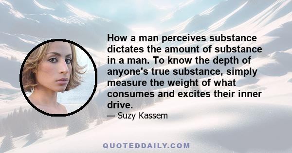 How a man perceives substance dictates the amount of substance in a man. To know the depth of anyone's true substance, simply measure the weight of what consumes and excites their inner drive.