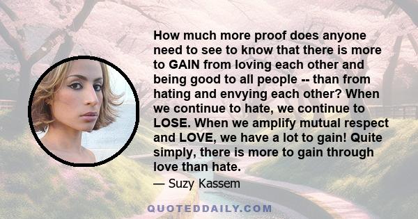 How much more proof does anyone need to see to know that there is more to GAIN from loving each other and being good to all people -- than from hating and envying each other? When we continue to hate, we continue to