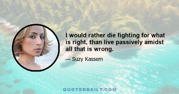 I would rather die fighting for what is right, than live passively amidst all that is wrong.