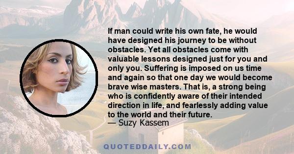 If man could write his own fate, he would have designed his journey to be without obstacles. Yet all obstacles come with valuable lessons designed just for you and only you. Suffering is imposed on us time and again so