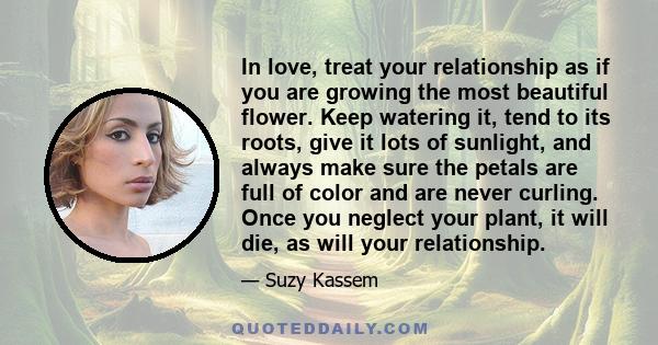 In love, treat your relationship as if you are growing the most beautiful flower. Keep watering it, tend to its roots, give it lots of sunlight, and always make sure the petals are full of color and are never curling.