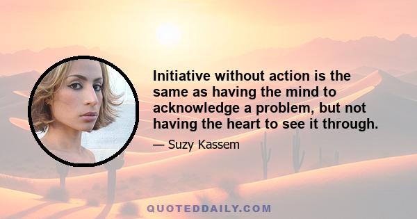 Initiative without action is the same as having the mind to acknowledge a problem, but not having the heart to see it through.