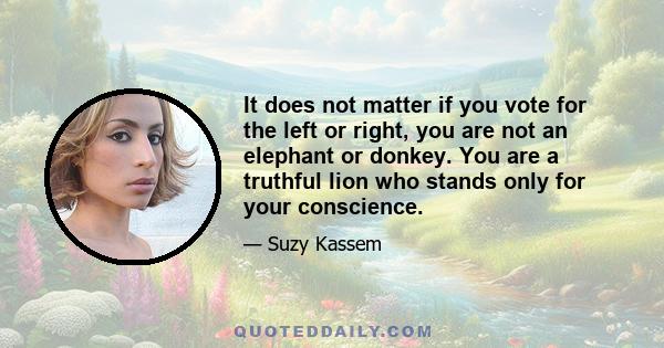 It does not matter if you vote for the left or right, you are not an elephant or donkey. You are a truthful lion who stands only for your conscience.