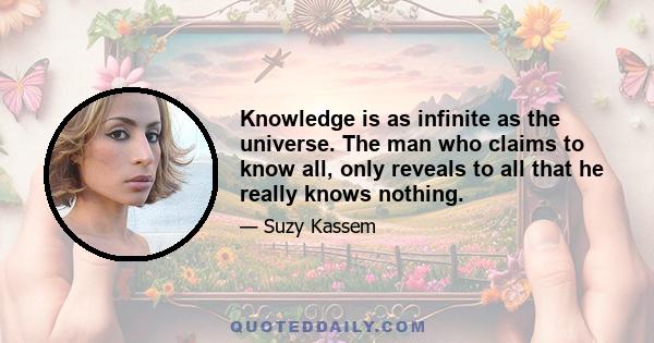 Knowledge is as infinite as the universe. The man who claims to know all, only reveals to all that he really knows nothing.