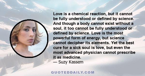 Love is a chemical reaction, but it cannot be fully understood or defined by science. And though a body cannot exist without a soul, it too cannot be fully understood or defined by science. Love is the most powerful