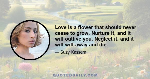 Love is a flower that should never cease to grow. Nurture it, and it will outlive you. Neglect it, and it will wilt away and die.