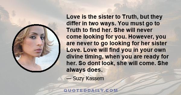 Love is the sister to Truth, but they differ in two ways. You must go to Truth to find her. She will never come looking for you. However, you are never to go looking for her sister Love. Love will find you in your own