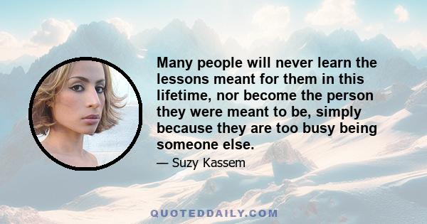 Many people will never learn the lessons meant for them in this lifetime, nor become the person they were meant to be, simply because they are too busy being someone else.