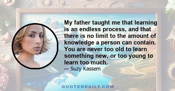 My father taught me that learning is an endless process, and that there is no limit to the amount of knowledge a person can contain. You are never too old to learn something new, or too young to learn too much.