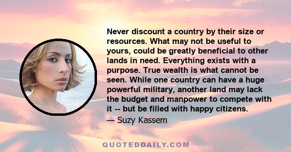 Never discount a country by their size or resources. What may not be useful to yours, could be greatly beneficial to other lands in need. Everything exists with a purpose. True wealth is what cannot be seen. While one