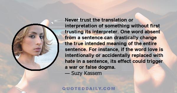 Never trust the translation or interpretation of something without first trusting its interpreter. One word absent from a sentence can drastically change the true intended meaning of the entire sentence. For instance,