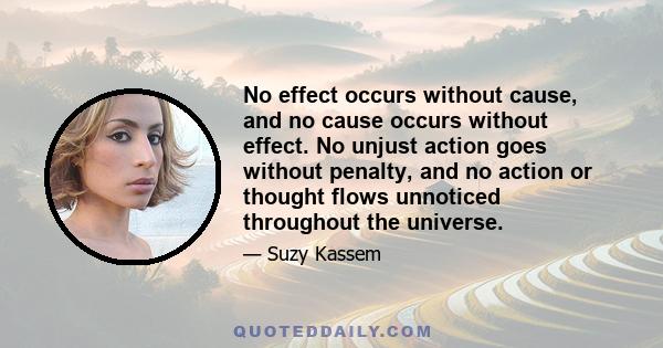 No effect occurs without cause, and no cause occurs without effect. No unjust action goes without penalty, and no action or thought flows unnoticed throughout the universe.