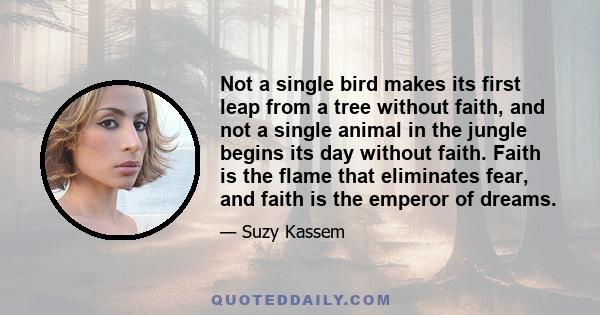 Not a single bird makes its first leap from a tree without faith, and not a single animal in the jungle begins its day without faith. Faith is the flame that eliminates fear, and faith is the emperor of dreams.