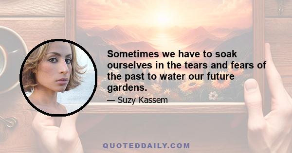 Sometimes we have to soak ourselves in the tears and fears of the past to water our future gardens.