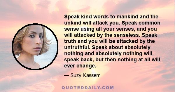 Speak kind words to mankind and the unkind will attack you. Speak common sense using all your senses, and you will attacked by the senseless. Speak truth and you will be attacked by the untruthful. Speak about