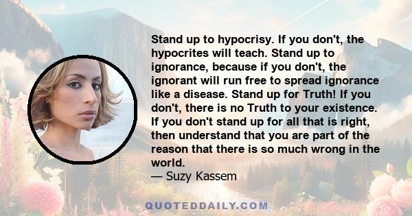 Stand up to hypocrisy. If you don't, the hypocrites will teach. Stand up to ignorance, because if you don't, the ignorant will run free to spread ignorance like a disease. Stand up for Truth! If you don't, there is no