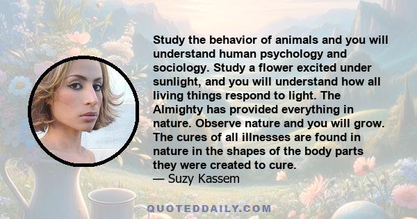 Study the behavior of animals and you will understand human psychology and sociology. Study a flower excited under sunlight, and you will understand how all living things respond to light. The Almighty has provided