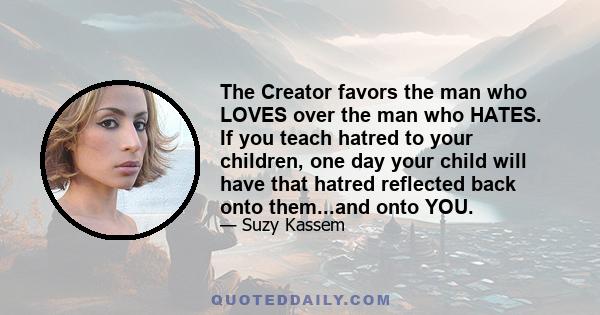 The Creator favors the man who LOVES over the man who HATES. If you teach hatred to your children, one day your child will have that hatred reflected back onto them...and onto YOU.