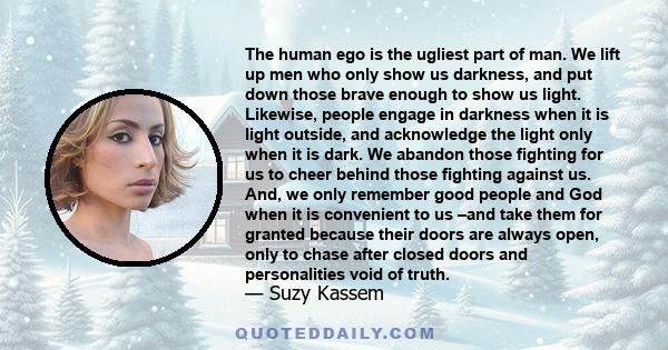 The human ego is the ugliest part of man. We lift up men who only show us darkness, and put down those brave enough to show us light. Likewise, people engage in darkness when it is light outside, and acknowledge the