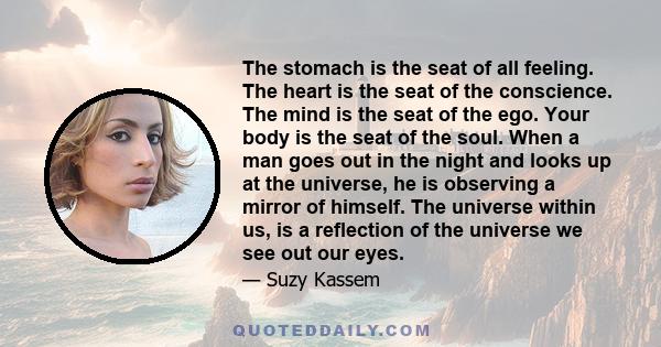 The stomach is the seat of all feeling. The heart is the seat of the conscience. The mind is the seat of the ego. Your body is the seat of the soul. When a man goes out in the night and looks up at the universe, he is