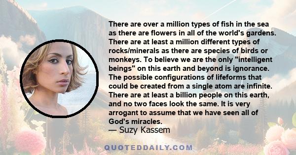 There are over a million types of fish in the sea as there are flowers in all of the world's gardens. There are at least a million different types of rocks/minerals as there are species of birds or monkeys. To believe