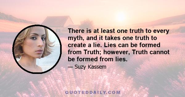 There is at least one truth to every myth, and it takes one truth to create a lie. Lies can be formed from Truth; however, Truth cannot be formed from lies.