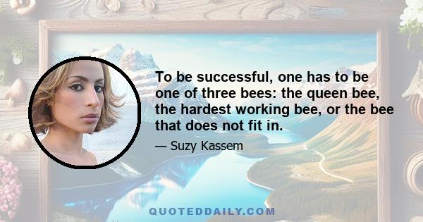 To be successful, one has to be one of three bees: the queen bee, the hardest working bee, or the bee that does not fit in.