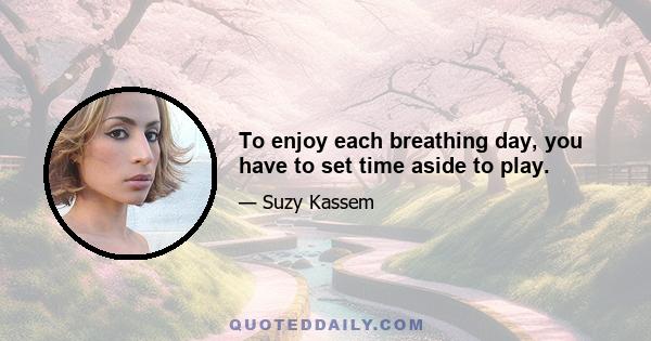 To enjoy each breathing day, you have to set time aside to play.