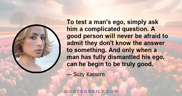 To test a man's ego, simply ask him a complicated question. A good person will never be afraid to admit they don't know the answer to something. And only when a man has fully dismantled his ego, can he begin to be truly 