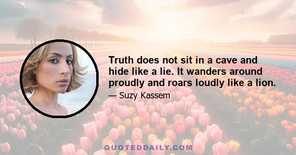 Truth does not sit in a cave and hide like a lie. It wanders around proudly and roars loudly like a lion.