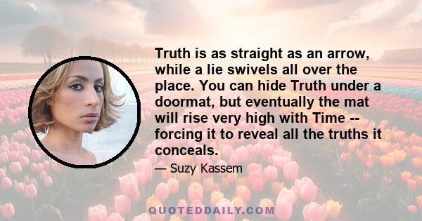 Truth is as straight as an arrow, while a lie swivels all over the place. You can hide Truth under a doormat, but eventually the mat will rise very high with Time -- forcing it to reveal all the truths it conceals.