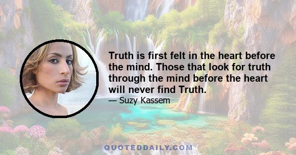 Truth is first felt in the heart before the mind. Those that look for truth through the mind before the heart will never find Truth.