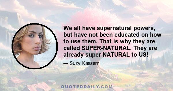 We all have supernatural powers, but have not been educated on how to use them. That is why they are called SUPER-NATURAL. They are already super NATURAL to US!