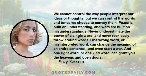 We cannot control the way people interpret our ideas or thoughts, but we can control the words and tones we choose to convey them. Peace is built on understanding, and wars are built on misunderstandings. Never