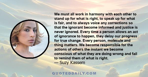 We must all work in harmony with each other to stand up for what is right, to speak up for what is fair, and to always voice any corrections so that the ignorant become informed and justice is never ignored. Every time