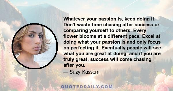 Whatever your passion is, keep doing it. Don't waste time chasing after success or comparing yourself to others. Every flower blooms at a different pace. Excel at doing what your passion is and only focus on perfecting