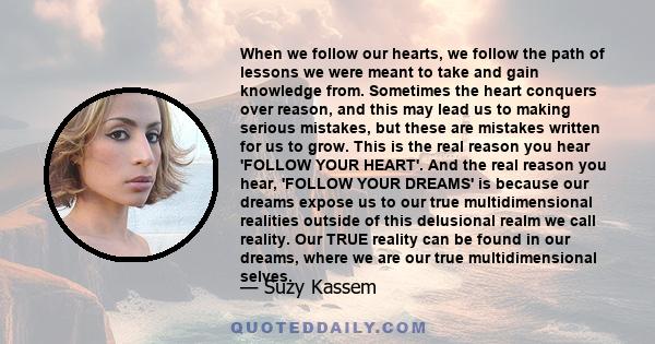 When we follow our hearts, we follow the path of lessons we were meant to take and gain knowledge from. Sometimes the heart conquers over reason, and this may lead us to making serious mistakes, but these are mistakes