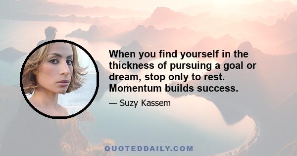 When you find yourself in the thickness of pursuing a goal or dream, stop only to rest. Momentum builds success.