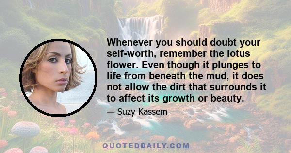 Whenever you should doubt your self-worth, remember the lotus flower. Even though it plunges to life from beneath the mud, it does not allow the dirt that surrounds it to affect its growth or beauty.