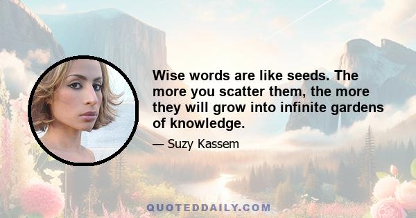 Wise words are like seeds. The more you scatter them, the more they will grow into infinite gardens of knowledge.