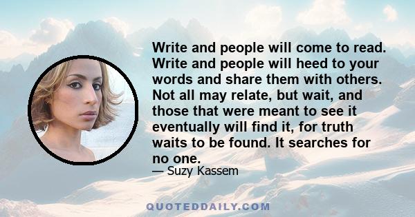 Write and people will come to read. Write and people will heed to your words and share them with others. Not all may relate, but wait, and those that were meant to see it eventually will find it, for truth waits to be