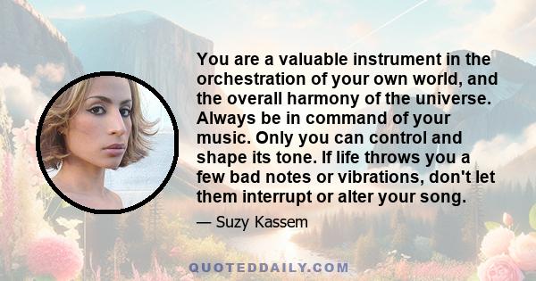 You are a valuable instrument in the orchestration of your own world, and the overall harmony of the universe. Always be in command of your music. Only you can control and shape its tone. If life throws you a few bad