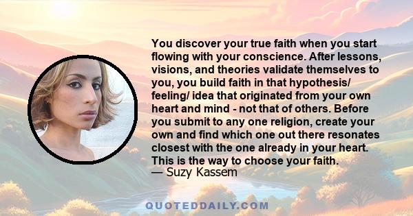 You discover your true faith when you start flowing with your conscience. After lessons, visions, and theories validate themselves to you, you build faith in that hypothesis/ feeling/ idea that originated from your own