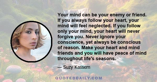 Your mind can be your enemy or friend. If you always follow your heart, your mind will feel neglected. If you follow only your mind, your heart will never forgive you. Never ignore your conscience, yet always be