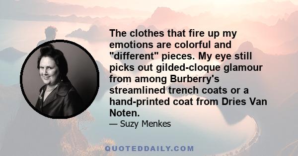 The clothes that fire up my emotions are colorful and different pieces. My eye still picks out gilded-cloque glamour from among Burberry's streamlined trench coats or a hand-printed coat from Dries Van Noten.