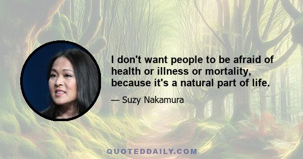 I don't want people to be afraid of health or illness or mortality, because it's a natural part of life.