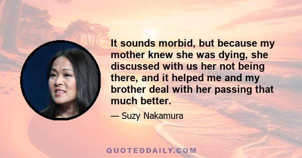 It sounds morbid, but because my mother knew she was dying, she discussed with us her not being there, and it helped me and my brother deal with her passing that much better.