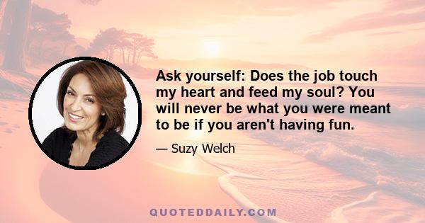 Ask yourself: Does the job touch my heart and feed my soul? You will never be what you were meant to be if you aren't having fun.