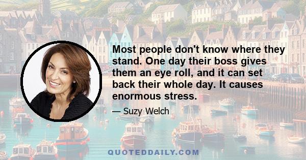 Most people don't know where they stand. One day their boss gives them an eye roll, and it can set back their whole day. It causes enormous stress.